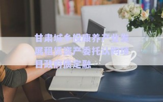 甘肅城鄉(xiāng)投康養(yǎng)產(chǎn)業(yè)發(fā)展租賃資產(chǎn)委托認(rèn)購(gòu)項(xiàng)目政府債定融 甘肅城鄉(xiāng)投康養(yǎng)產(chǎn)業(yè)發(fā)展租賃資產(chǎn)委托認(rèn)購(gòu)項(xiàng)目政府債定融